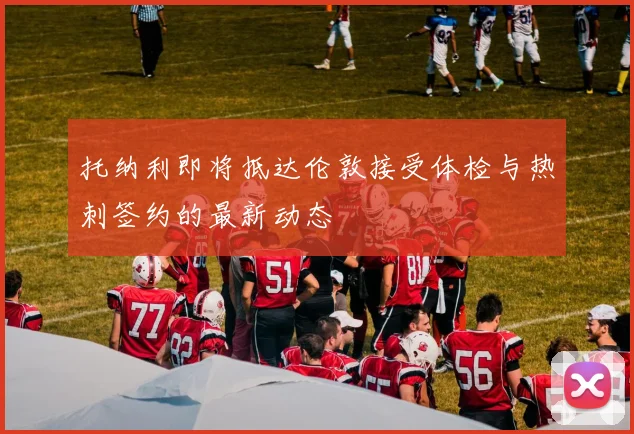 托纳利即将抵达伦敦接受体检与热刺签约的最新动态