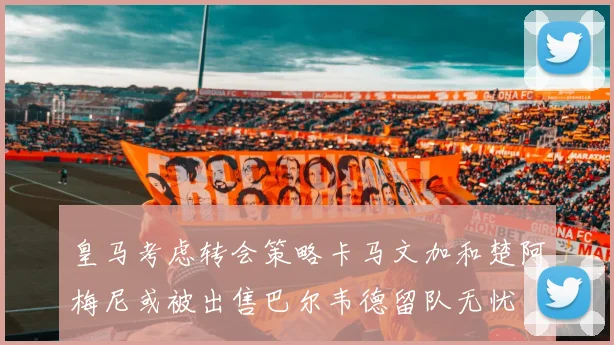 皇马考虑转会策略卡马文加和楚阿梅尼或被出售巴尔韦德留队无忧
