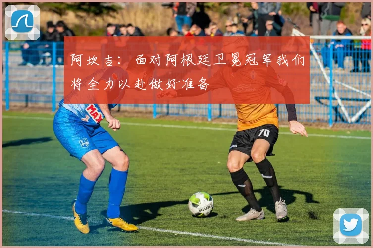 阿坎吉：面对阿根廷卫冕冠军我们将全力以赴做好准备