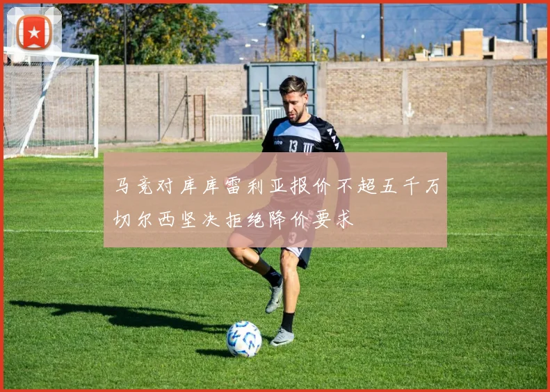 马竞对库库雷利亚报价不超五千万切尔西坚决拒绝降价要求