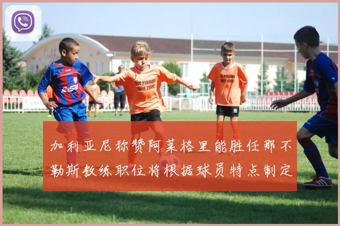 加利亚尼称赞阿莱格里能胜任那不勒斯教练职位将根据球员特点制定战术
