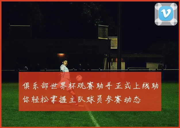 俱乐部世界杯观赛助手正式上线助你轻松掌握主队球员参赛动态