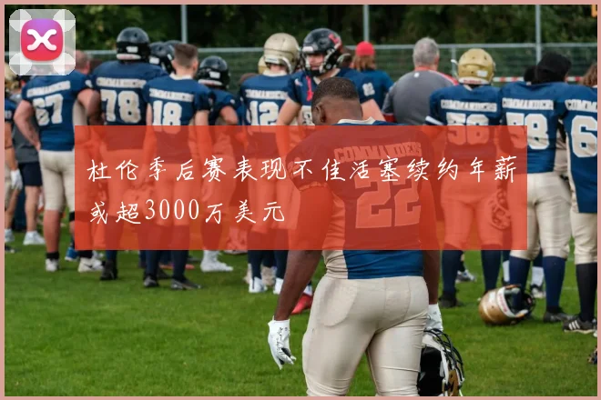 杜伦季后赛表现不佳活塞续约年薪或超3000万美元