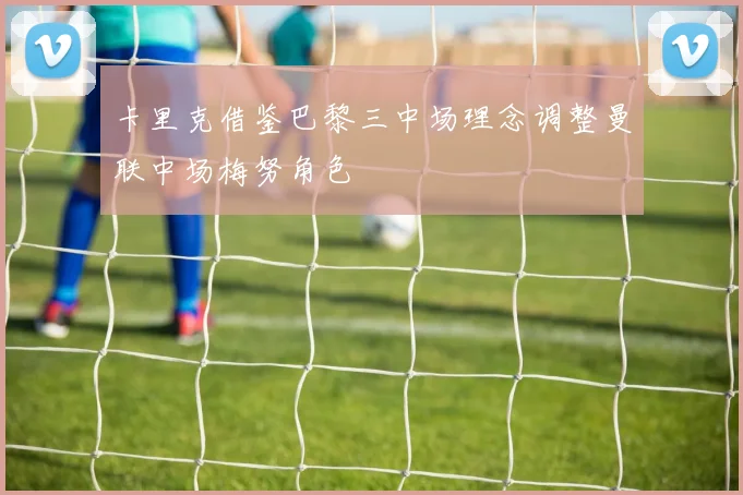 卡里克借鉴巴黎三中场理念调整曼联中场梅努角色