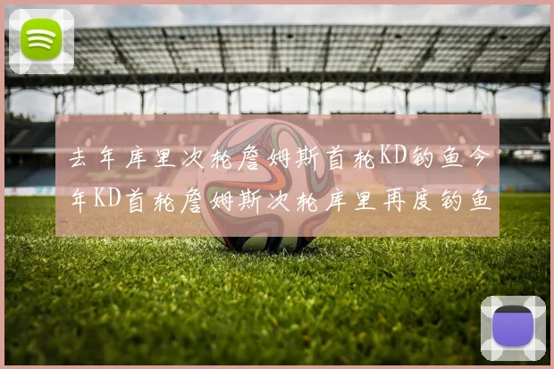 去年库里次轮詹姆斯首轮KD钓鱼今年KD首轮詹姆斯次轮库里再度钓鱼的奇妙对比