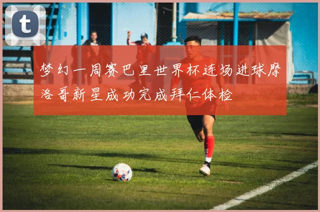 梦幻一周赛巴里世界杯连场进球摩洛哥新星成功完成拜仁体检