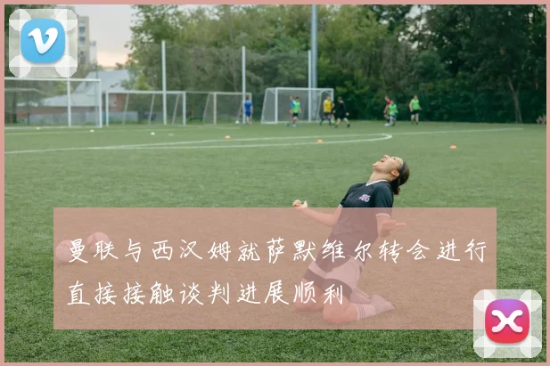 曼联与西汉姆就萨默维尔转会进行直接接触谈判进展顺利