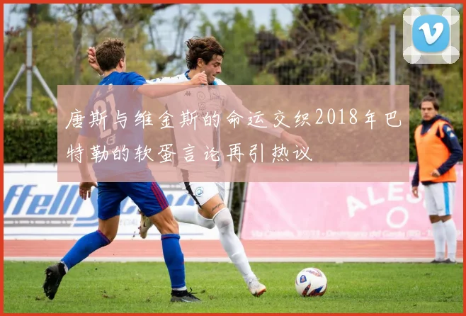 唐斯与维金斯的命运交织2018年巴特勒的软蛋言论再引热议