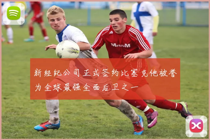 新经纪公司正式签约比塞克他被誉为全球最强全面后卫之一
